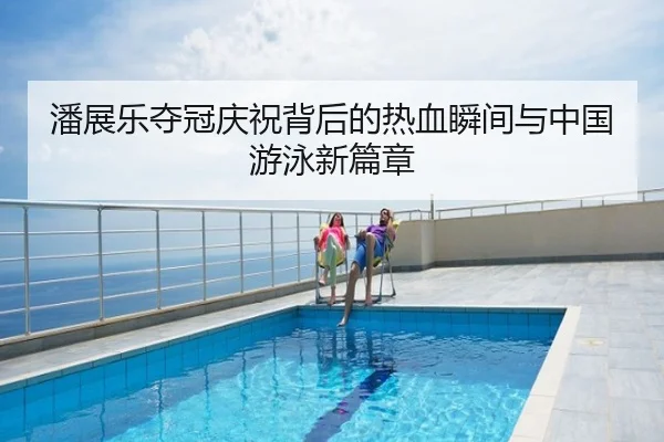潘展乐夺冠庆祝背后的热血瞬间与中国游泳新篇章