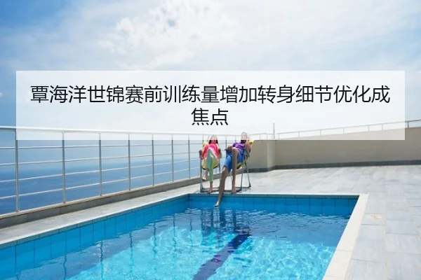 覃海洋世锦赛前训练量增加转身细节优化成焦点