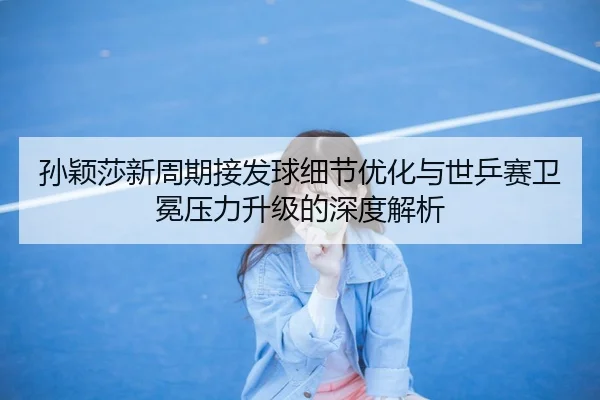 孙颖莎新周期接发球细节优化与世乒赛卫冕压力升级的深度解析