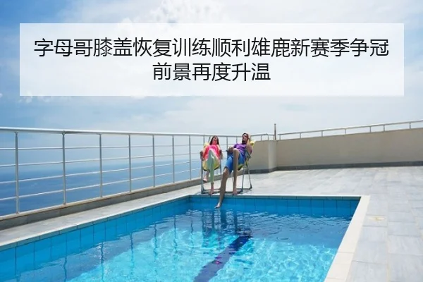 字母哥膝盖恢复训练顺利雄鹿新赛季争冠前景再度升温