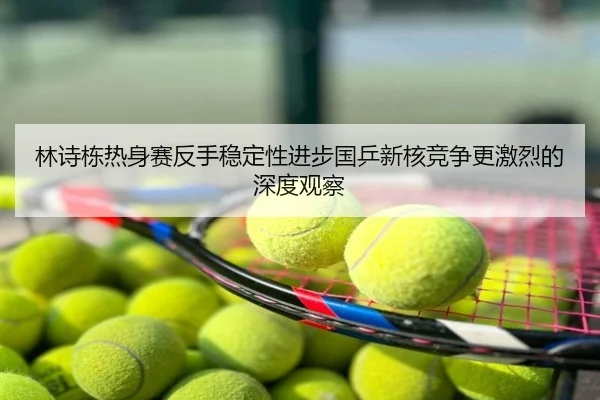 林诗栋热身赛反手稳定性进步国乒新核竞争更激烈的深度观察