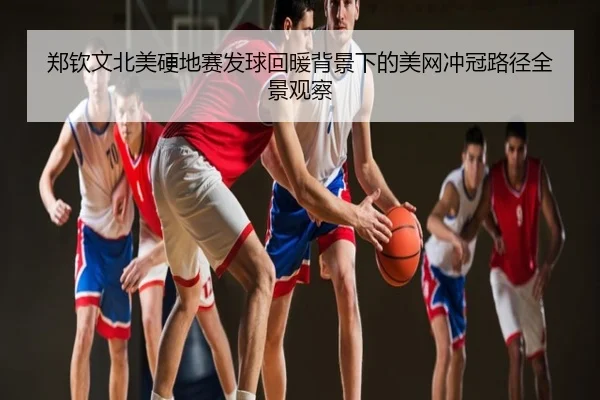 郑钦文北美硬地赛发球回暖背景下的美网冲冠路径全景观察