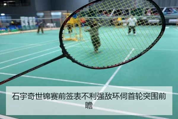 石宇奇世锦赛前签表不利强敌环伺首轮突围前瞻