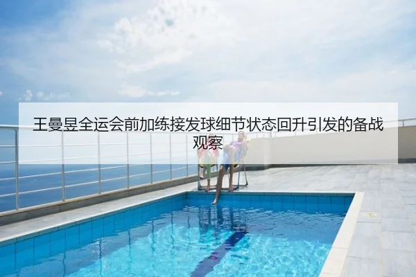 王曼昱全运会前加练接发球细节状态回升引发的备战观察