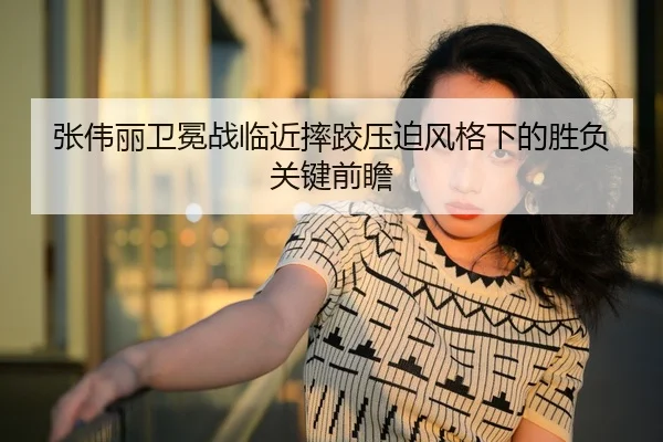 张伟丽卫冕战临近摔跤压迫风格下的胜负关键前瞻